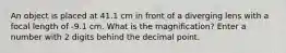 An object is placed at 41.1 cm in front of a diverging lens with a focal length of -9.1 cm. What is the magnification? Enter a number with 2 digits behind the decimal point.