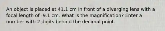 An object is placed at 41.1 cm in front of a diverging lens with a focal length of -9.1 cm. What is the magnification? Enter a number with 2 digits behind the decimal point.