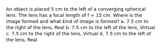 An object is placed 5 cm to the left of a converging spherical lens. The lens has a focal length of f = 15 cm. Where is the image formed and what kind of image is formed? a. 7.5 cm to the right of the lens, Real b. 7.5 cm to the left of the lens, Virtual c. 7.5 cm to the right of the lens, Virtual d. 7.5 cm to the left of the lens, Real