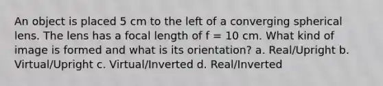 An object is placed 5 cm to the left of a converging spherical lens. The lens has a focal length of f = 10 cm. What kind of image is formed and what is its orientation? a. Real/Upright b. Virtual/Upright c. Virtual/Inverted d. Real/Inverted