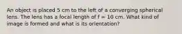 An object is placed 5 cm to the left of a converging spherical lens. The lens has a focal length of f = 10 cm. What kind of image is formed and what is its orientation?