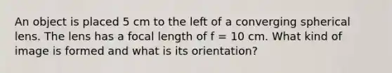 An object is placed 5 cm to the left of a converging spherical lens. The lens has a focal length of f = 10 cm. What kind of image is formed and what is its orientation?