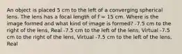 An object is placed 5 cm to the left of a converging spherical lens. The lens has a focal length of f = 15 cm. Where is the image formed and what kind of image is formed? -7.5 cm to the right of the lens, Real -7.5 cm to the left of the lens, Virtual -7.5 cm to the right of the lens, Virtual -7.5 cm to the left of the lens, Real