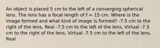 An object is placed 5 cm to the left of a converging spherical lens. The lens has a focal length of f = 15 cm. Where is the image formed and what kind of image is formed? -7.5 cm to the right of the lens, Real -7.5 cm to the left of the lens, Virtual -7.5 cm to the right of the lens, Virtual -7.5 cm to the left of the lens, Real