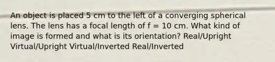 An object is placed 5 cm to the left of a converging spherical lens. The lens has a focal length of f = 10 cm. What kind of image is formed and what is its orientation? Real/Upright Virtual/Upright Virtual/Inverted Real/Inverted