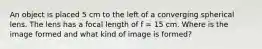 An object is placed 5 cm to the left of a converging spherical lens. The lens has a focal length of f = 15 cm. Where is the image formed and what kind of image is formed?