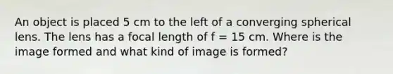 An object is placed 5 cm to the left of a converging spherical lens. The lens has a focal length of f = 15 cm. Where is the image formed and what kind of image is formed?