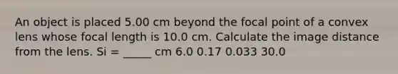 An object is placed 5.00 cm beyond the focal point of a convex lens whose focal length is 10.0 cm. Calculate the image distance from the lens. Si = _____ cm 6.0 0.17 0.033 30.0