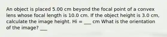 An object is placed 5.00 cm beyond the focal point of a convex lens whose focal length is 10.0 cm. If the object height is 3.0 cm, calculate the image height. Hi = ___ cm What is the orientation of the image? ___