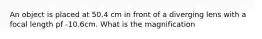 An object is placed at 50.4 cm in front of a diverging lens with a focal length pf -10.6cm. What is the magnification