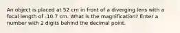 An object is placed at 52 cm in front of a diverging lens with a focal length of -10.7 cm. What is the magnification? Enter a number with 2 digits behind the decimal point.