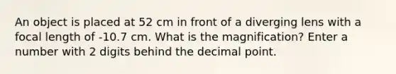 An object is placed at 52 cm in front of a diverging lens with a focal length of -10.7 cm. What is the magnification? Enter a number with 2 digits behind the decimal point.