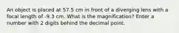 An object is placed at 57.5 cm in front of a diverging lens with a focal length of -9.3 cm. What is the magnification? Enter a number with 2 digits behind the decimal point.