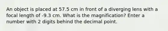 An object is placed at 57.5 cm in front of a diverging lens with a focal length of -9.3 cm. What is the magnification? Enter a number with 2 digits behind the decimal point.