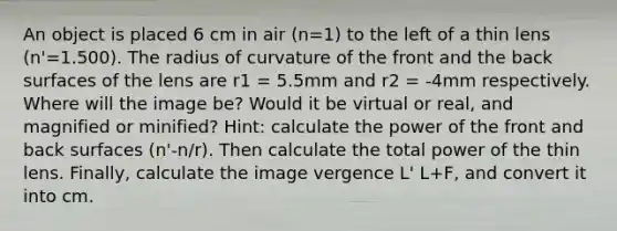 An object is placed 6 cm in air (n=1) to the left of a thin lens (n'=1.500). The radius of curvature of the front and the back surfaces of the lens are r1 = 5.5mm and r2 = -4mm respectively. Where will the image be? Would it be virtual or real, and magnified or minified? Hint: calculate the power of the front and back surfaces (n'-n/r). Then calculate the total power of the thin lens. Finally, calculate the image vergence L' L+F, and convert it into cm.