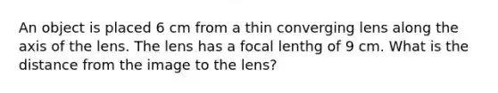 An object is placed 6 cm from a thin converging lens along the axis of the lens. The lens has a focal lenthg of 9 cm. What is the distance from the image to the lens?