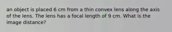 an object is placed 6 cm from a thin convex lens along the axis of the lens. The lens has a focal length of 9 cm. What is the image distance?