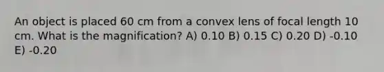 An object is placed 60 cm from a convex lens of focal length 10 cm. What is the magnification? A) 0.10 B) 0.15 C) 0.20 D) -0.10 E) -0.20