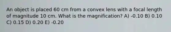 An object is placed 60 cm from a convex lens with a focal length of magnitude 10 cm. What is the magnification? A) -0.10 B) 0.10 C) 0.15 D) 0.20 E) -0.20