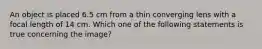 An object is placed 6.5 cm from a thin converging lens with a focal length of 14 cm. Which one of the following statements is true concerning the image?