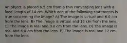 An object is placed 6.5 cm from a thin converging lens with a focal length of 14 cm. Which one of the following statements is true concerning the image? A) The image is virtual and 6.0 cm from the lens. B) The image is virtual and 12 cm from the lens. C) The image is real and 3.0 cm from the lens. D) The image is real and 6.0 cm from the lens. E) The image is real and 12 cm from the lens.