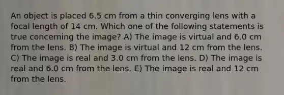 An object is placed 6.5 cm from a thin converging lens with a focal length of 14 cm. Which one of the following statements is true concerning the image? A) The image is virtual and 6.0 cm from the lens. B) The image is virtual and 12 cm from the lens. C) The image is real and 3.0 cm from the lens. D) The image is real and 6.0 cm from the lens. E) The image is real and 12 cm from the lens.