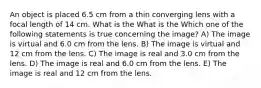 An object is placed 6.5 cm from a thin converging lens with a focal length of 14 cm. What is the What is the Which one of the following statements is true concerning the image? A) The image is virtual and 6.0 cm from the lens. B) The image is virtual and 12 cm from the lens. C) The image is real and 3.0 cm from the lens. D) The image is real and 6.0 cm from the lens. E) The image is real and 12 cm from the lens.