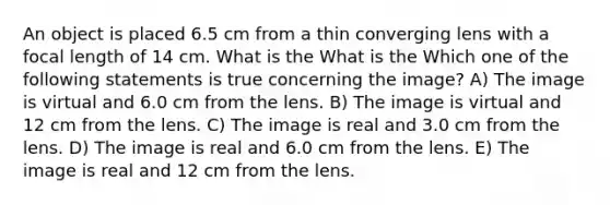 An object is placed 6.5 cm from a thin converging lens with a focal length of 14 cm. What is the What is the Which one of the following statements is true concerning the image? A) The image is virtual and 6.0 cm from the lens. B) The image is virtual and 12 cm from the lens. C) The image is real and 3.0 cm from the lens. D) The image is real and 6.0 cm from the lens. E) The image is real and 12 cm from the lens.