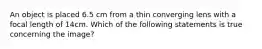 An object is placed 6.5 cm from a thin converging lens with a focal length of 14cm. Which of the following statements is true concerning the image?