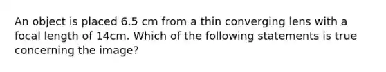 An object is placed 6.5 cm from a thin converging lens with a focal length of 14cm. Which of the following statements is true concerning the image?