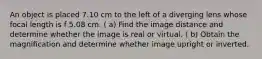 An object is placed 7.10 cm to the left of a diverging lens whose focal length is f 5.08 cm. ( a) Find the image distance and determine whether the image is real or virtual. ( b) Obtain the magnification and determine whether image upright or inverted.