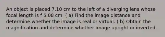 An object is placed 7.10 cm to the left of a diverging lens whose focal length is f 5.08 cm. ( a) Find the image distance and determine whether the image is real or virtual. ( b) Obtain the magnification and determine whether image upright or inverted.