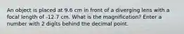 An object is placed at 9.6 cm in front of a diverging lens with a focal length of -12.7 cm. What is the magnification? Enter a number with 2 digits behind the decimal point.