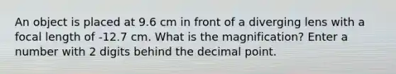 An object is placed at 9.6 cm in front of a diverging lens with a focal length of -12.7 cm. What is the magnification? Enter a number with 2 digits behind the <a href='https://www.questionai.com/knowledge/kuXXuLpqqD-decimal-point' class='anchor-knowledge'>decimal point</a>.