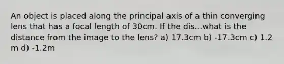 An object is placed along the principal axis of a thin converging lens that has a focal length of 30cm. If the dis...what is the distance from the image to the lens? a) 17.3cm b) -17.3cm c) 1.2 m d) -1.2m