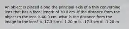 An object is placed along the principal axis of a thin converging lens that has a focal length of 30.0 cm. If the distance from the object to the lens is 40.0 cm, what is the distance from the image to the lens? a. 17.3 cm c. 1.20 m b. -17.3 cm d. -1.20 m