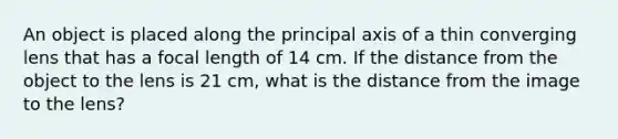 An object is placed along the principal axis of a thin converging lens that has a focal length of 14 cm. If the distance from the object to the lens is 21 cm, what is the distance from the image to the lens?