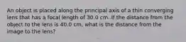 An object is placed along the principal axis of a thin converging lens that has a focal length of 30.0 cm. If the distance from the object to the lens is 40.0 cm, what is the distance from the image to the lens?