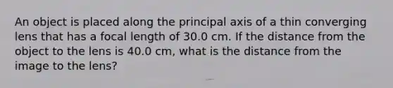 An object is placed along the principal axis of a thin converging lens that has a focal length of 30.0 cm. If the distance from the object to the lens is 40.0 cm, what is the distance from the image to the lens?