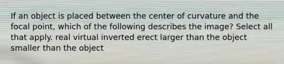 If an object is placed between the center of curvature and the focal point, which of the following describes the image? Select all that apply. real virtual inverted erect larger than the object smaller than the object