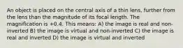 An object is placed on the central axis of a thin lens, further from the lens than the magnitude of its focal length. The magnification is +0.4. This means: A) the image is real and non-inverted B) the image is virtual and non-inverted C) the image is real and inverted D) the image is virtual and inverted