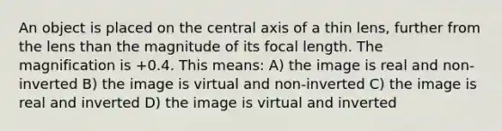 An object is placed on the central axis of a thin lens, further from the lens than the magnitude of its focal length. The magnification is +0.4. This means: A) the image is real and non-inverted B) the image is virtual and non-inverted C) the image is real and inverted D) the image is virtual and inverted