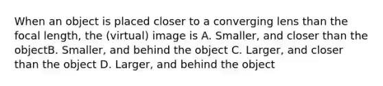 When an object is placed closer to a converging lens than the focal length, the (virtual) image is A. Smaller, and closer than the objectB. Smaller, and behind the object C. Larger, and closer than the object D. Larger, and behind the object