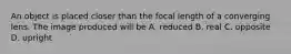 An object is placed closer than the focal length of a converging lens. The image produced will be A. reduced B. real C. opposite D. upright