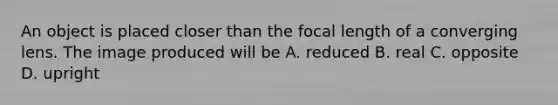 An object is placed closer than the focal length of a converging lens. The image produced will be A. reduced B. real C. opposite D. upright