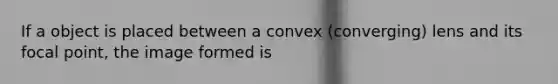 If a object is placed between a convex (converging) lens and its focal point, the image formed is