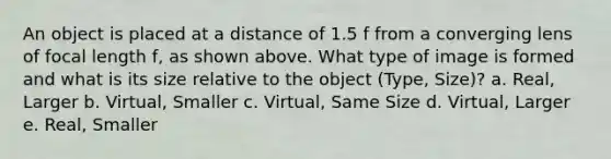 An object is placed at a distance of 1.5 f from a converging lens of focal length f, as shown above. What type of image is formed and what is its size relative to the object (Type, Size)? a. Real, Larger b. Virtual, Smaller c. Virtual, Same Size d. Virtual, Larger e. Real, Smaller