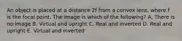 An object is placed at a distance 2f from a convex lens, where f is the focal point. The image is which of the following? A. There is no image B. Virtual and upright C. Real and inverted D. Real and upright E. Virtual and inverted