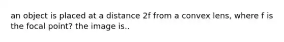 an object is placed at a distance 2f from a convex lens, where f is the focal point? the image is..