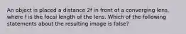 An object is placed a distance 2f in front of a converging lens, where f is the focal length of the lens. Which of the following statements about the resulting image is false?